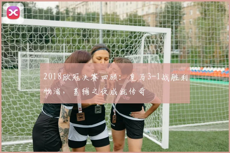 2018欧冠决赛回顾：皇马3-1战胜利物浦，基辅之夜成就传奇