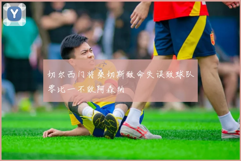 切尔西门将桑切斯致命失误致球队零比一不敌阿森纳