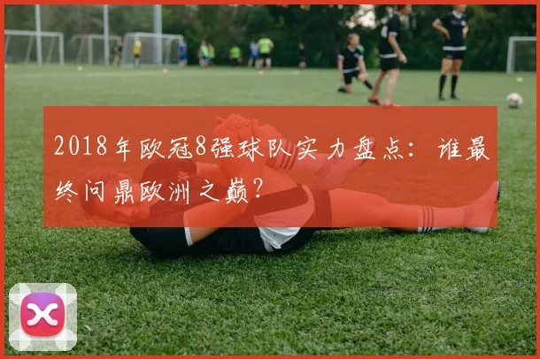 2018年欧冠8强球队实力盘点：谁最终问鼎欧洲之巅？