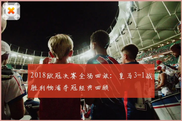 2018欧冠决赛全场回放：皇马3-1战胜利物浦夺冠经典回顾