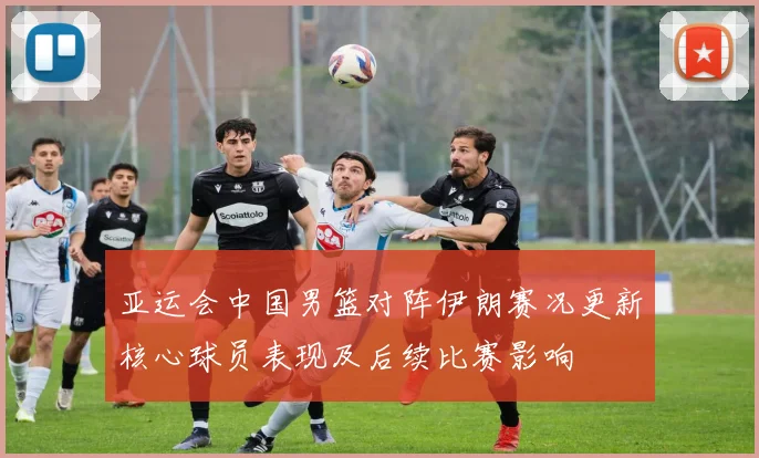 亚运会中国男篮对阵伊朗赛况更新核心球员表现及后续比赛影响