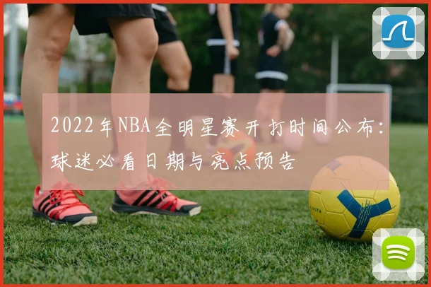 2022年NBA全明星赛开打时间公布：球迷必看日期与亮点预告
