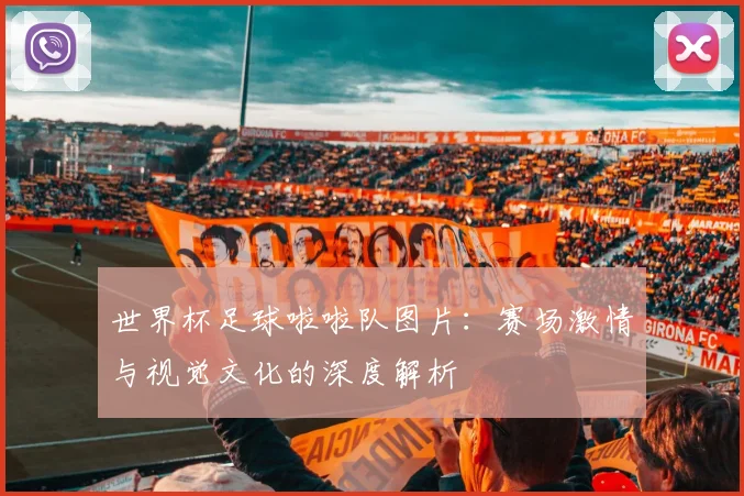 世界杯足球啦啦队图片:赛场激情与视觉文化的深度解析