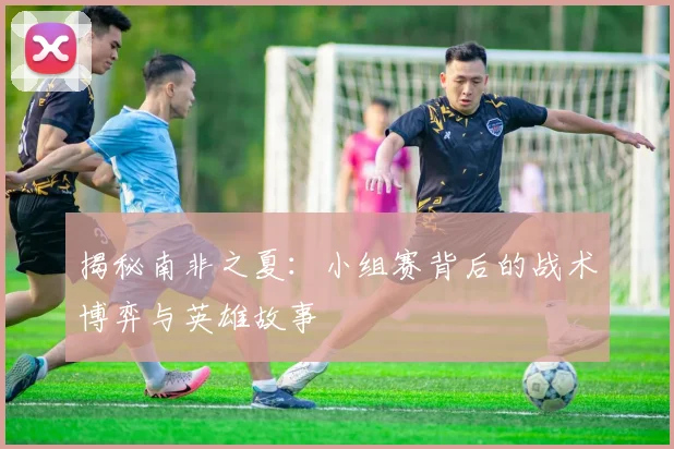 揭秘南非之夏:小组赛背后的战术博弈与英雄故事