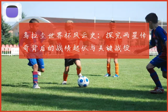 乌拉圭世界杯风云史：探究两星传奇背后的战绩起伏与关键战役
