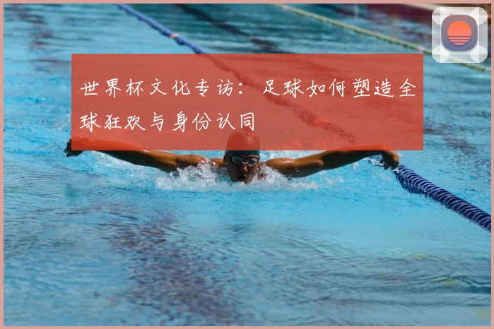 世界杯文化专访:足球如何塑造全球狂欢与身份认同