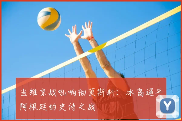 当维京战吼响彻莫斯科:冰岛逼平阿根廷的史诗之战