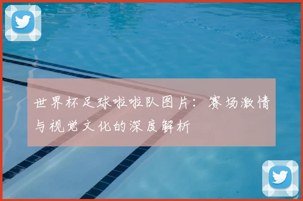 世界杯足球啦啦队图片:赛场激情与视觉文化的深度解析