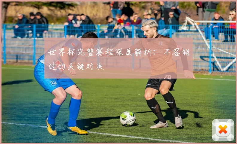 世界杯完整赛程深度解析:不容错过的关键对决