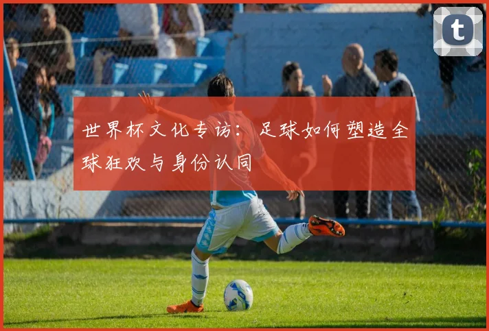 世界杯文化专访:足球如何塑造全球狂欢与身份认同