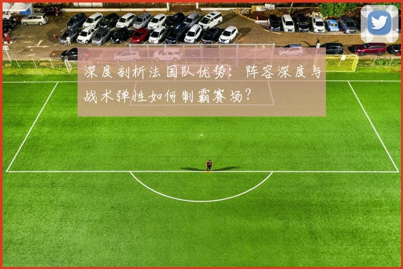深度剖析法国队优势：阵容深度与战术弹性如何制霸赛场？