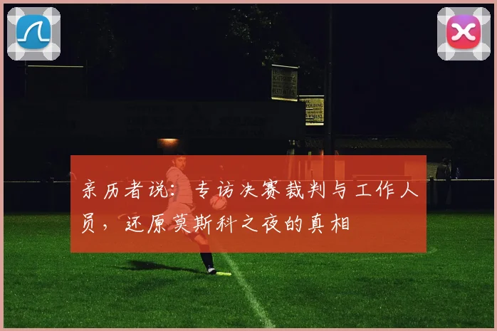 亲历者说：专访决赛裁判与工作人员，还原莫斯科之夜的真相