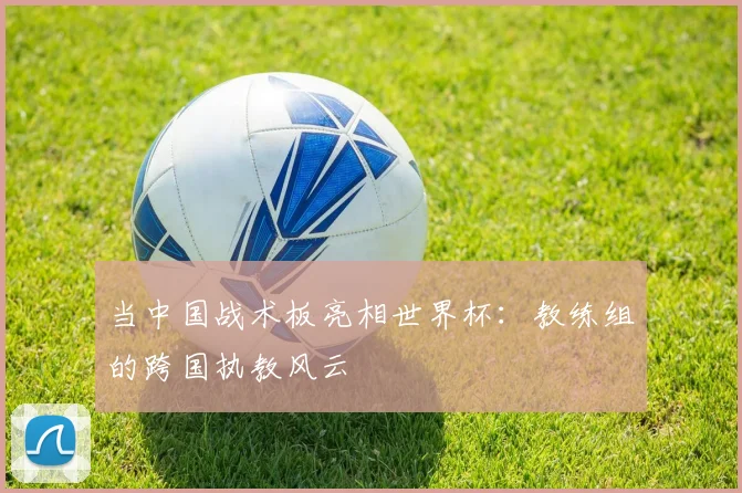 当中国战术板亮相世界杯：教练组的跨国执教风云